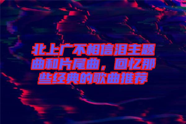 北上廣不相信淚主題曲和片尾曲，回憶那些經(jīng)典的歌曲推薦