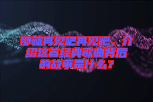 那就再見吧再見吧，介紹這首經(jīng)典歌曲背后的故事是什么？