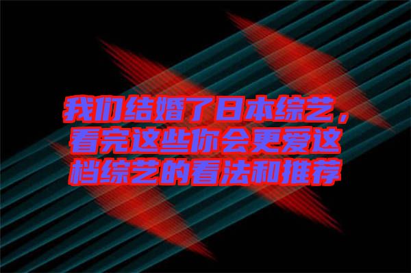 我們結婚了日本綜藝，看完這些你會更愛這檔綜藝的看法和推薦