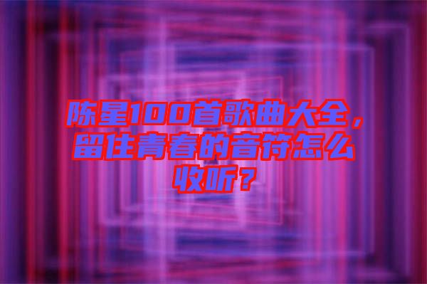 陳星100首歌曲大全，留住青春的音符怎么收聽？