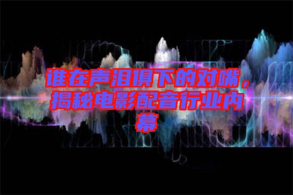 誰在聲淚俱下的對(duì)嘴，揭秘電影配音行業(yè)內(nèi)幕