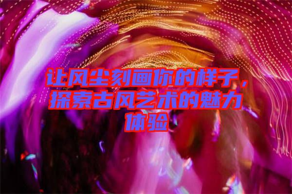 讓風(fēng)塵刻畫你的樣子，探索古風(fēng)藝術(shù)的魅力體驗