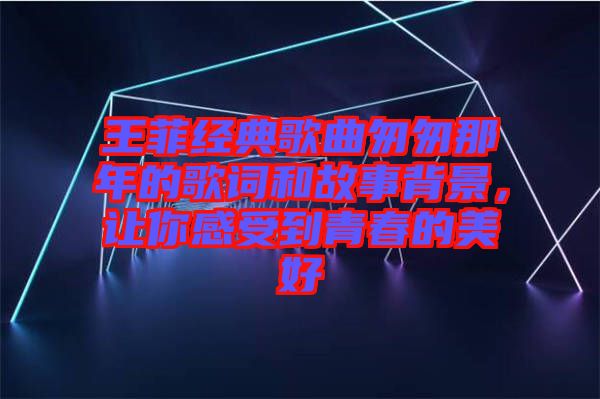 王菲經(jīng)典歌曲匆匆那年的歌詞和故事背景，讓你感受到青春的美好