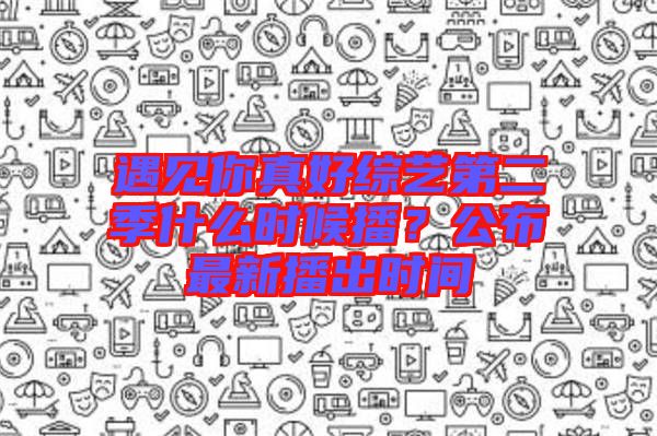 遇見你真好綜藝第二季什么時(shí)候播？公布最新播出時(shí)間