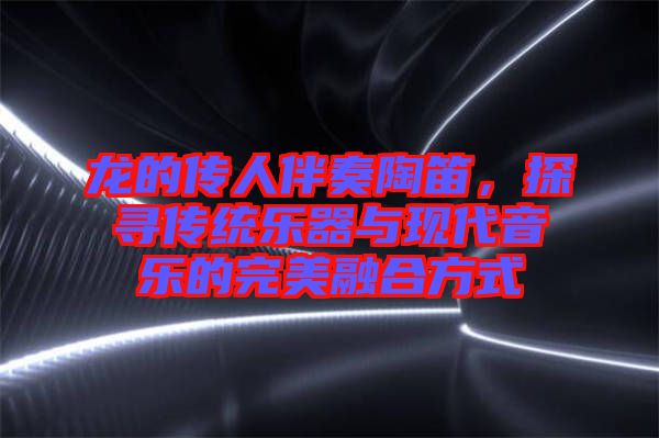 龍的傳人伴奏陶笛，探尋傳統(tǒng)樂器與現(xiàn)代音樂的完美融合方式