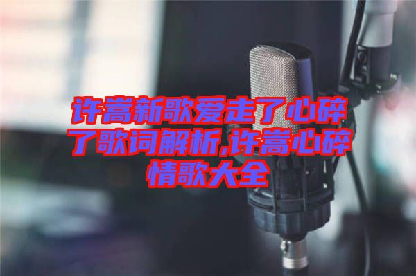 許嵩新歌愛(ài)走了心碎了歌詞解析,許嵩心碎情歌大全