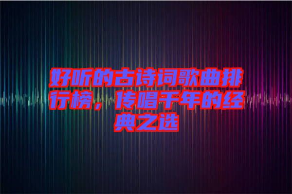 好聽的古詩詞歌曲排行榜，傳唱千年的經(jīng)典之選