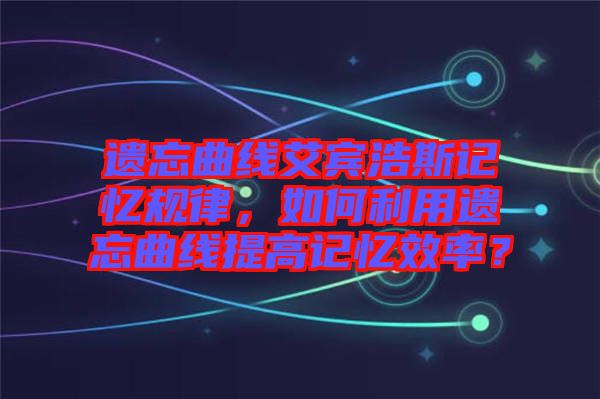 遺忘曲線艾賓浩斯記憶規(guī)律，如何利用遺忘曲線提高記憶效率？