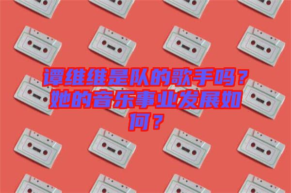 譚維維是隊的歌手嗎？她的音樂事業(yè)發(fā)展如何？