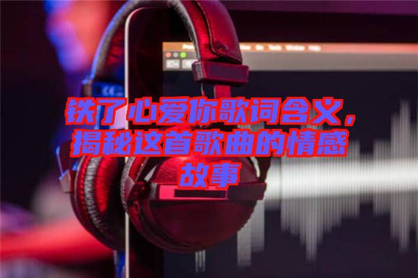 鐵了心愛你歌詞含義，揭秘這首歌曲的情感故事