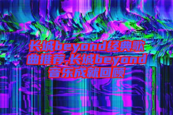 長(zhǎng)城beyond經(jīng)典歌曲推薦,長(zhǎng)城beyond音樂(lè)成就回顧