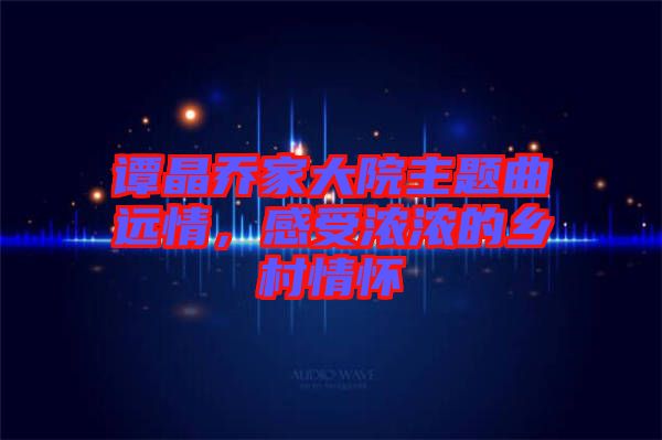 譚晶喬家大院主題曲遠(yuǎn)情，感受濃濃的鄉(xiāng)村情懷