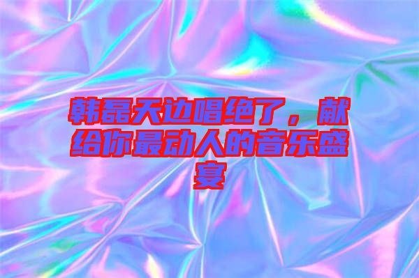 韓磊天邊唱絕了，獻(xiàn)給你最動(dòng)人的音樂盛宴