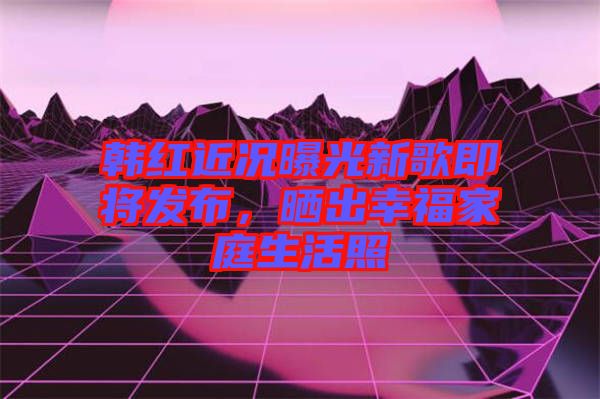 韓紅近況曝光新歌即將發(fā)布，曬出幸福家庭生活照