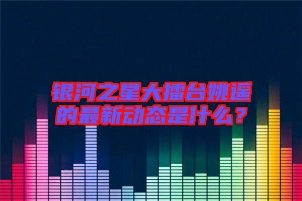 銀河之星大擂臺(tái)姚遙的最新動(dòng)態(tài)是什么？