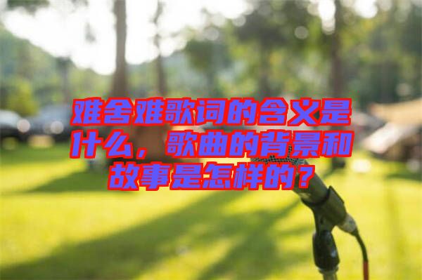 難舍難歌詞的含義是什么，歌曲的背景和故事是怎樣的？