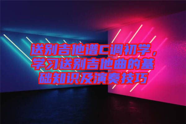 送別吉他譜C調(diào)初學(xué)，學(xué)習(xí)送別吉他曲的基礎(chǔ)知識及演奏技巧