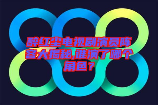 醉紅塵電視劇演員陣容大揭秘,誰(shuí)演了哪個(gè)角色？