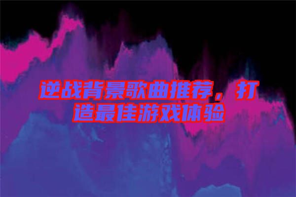 逆戰(zhàn)背景歌曲推薦，打造最佳游戲體驗(yàn)