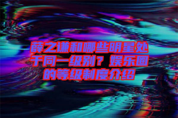 薛之謙和哪些明星處于同一級別？娛樂圈的等級制度介紹