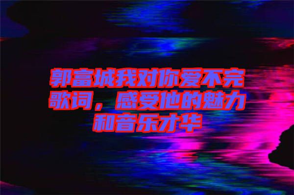 郭富城我對你愛不完歌詞，感受他的魅力和音樂才華