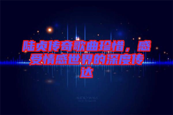 陸貞傳奇歌曲珍惜，感受情感世界的深度傳達