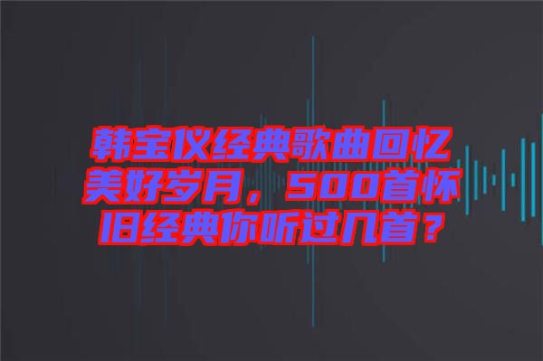 韓寶儀經(jīng)典歌曲回憶美好歲月，500首懷舊經(jīng)典你聽過幾首？