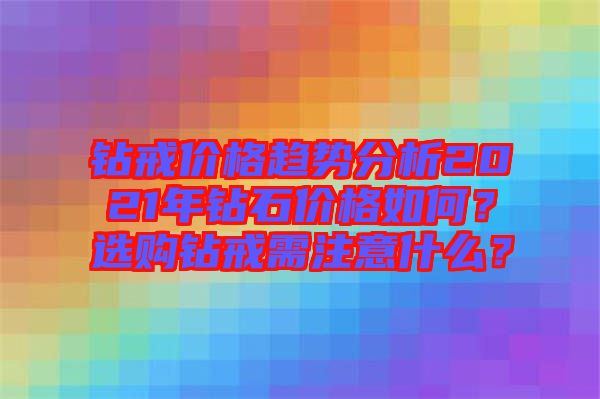 鉆戒價(jià)格趨勢(shì)分析2021年鉆石價(jià)格如何？選購(gòu)鉆戒需注意什么？