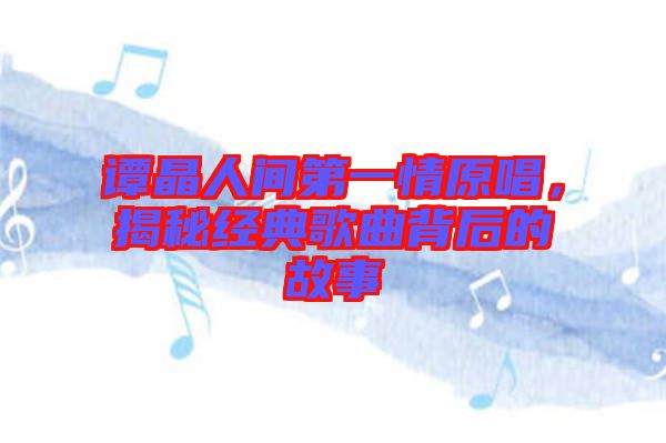 譚晶人間第一情原唱，揭秘經典歌曲背后的故事