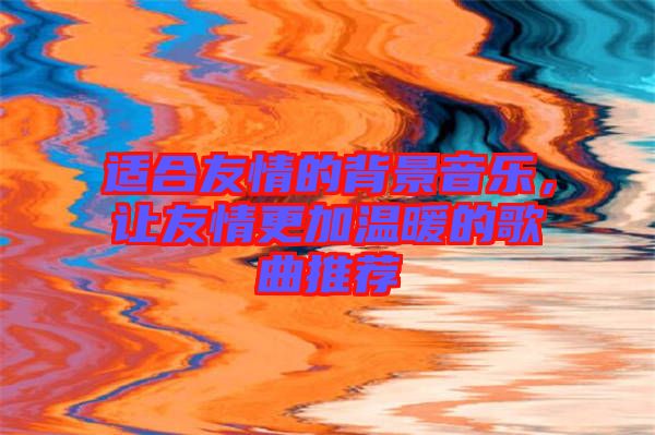 適合友情的背景音樂，讓友情更加溫暖的歌曲推薦