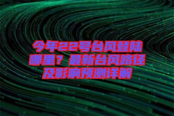 今年22號臺風(fēng)登陸哪里？最新臺風(fēng)路徑及影響預(yù)測詳解