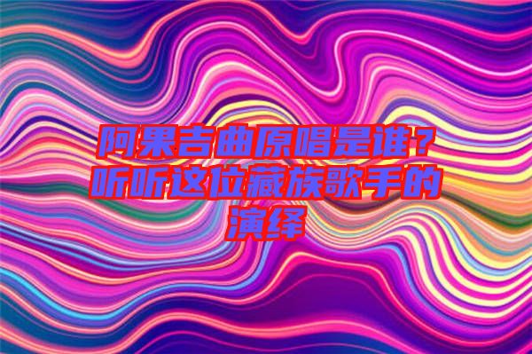 阿果吉曲原唱是誰？聽聽這位藏族歌手的演繹