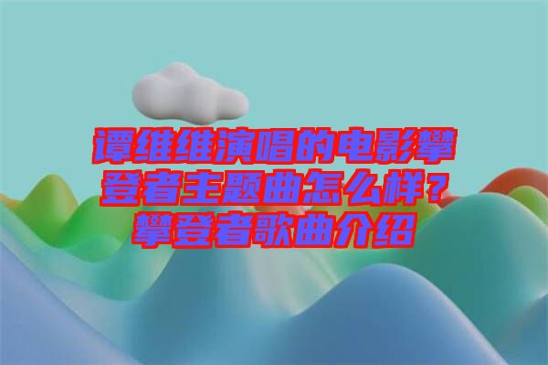 譚維維演唱的電影攀登者主題曲怎么樣？攀登者歌曲介紹