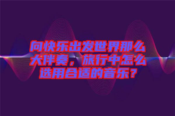 向快樂出發(fā)世界那么大伴奏，旅行中怎么選用合適的音樂？