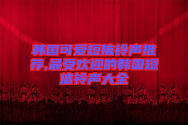 韓國(guó)可愛短信鈴聲推薦,最受歡迎的韓國(guó)短信鈴聲大全