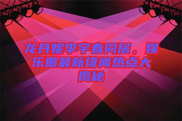 龍丹妮李宇春同居，娛樂圈最新緋聞熱點(diǎn)大揭秘