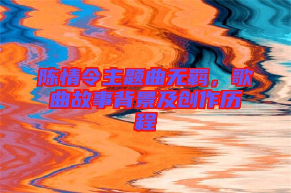 陳情令主題曲無羈，歌曲故事背景及創(chuàng)作歷程