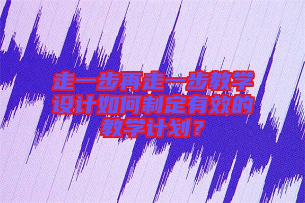 走一步再走一步教學(xué)設(shè)計如何制定有效的教學(xué)計劃？