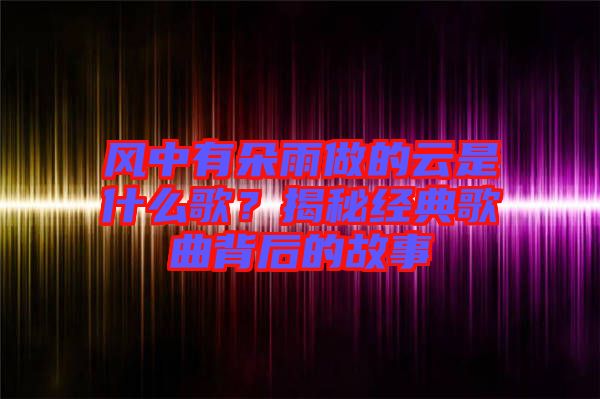 風(fēng)中有朵雨做的云是什么歌？揭秘經(jīng)典歌曲背后的故事