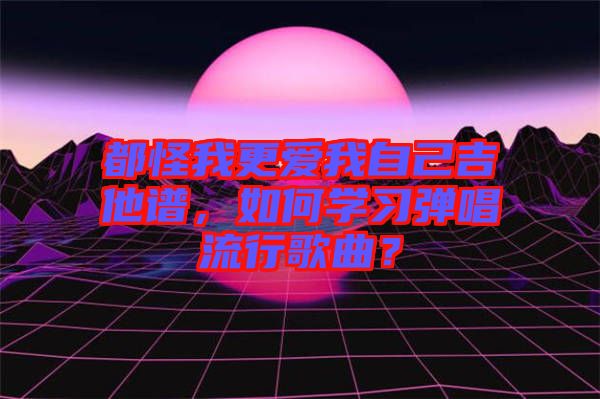 都怪我更愛我自己吉他譜，如何學(xué)習(xí)彈唱流行歌曲？