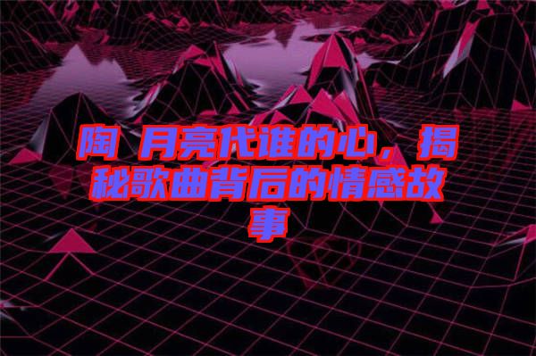 陶喆月亮代誰的心，揭秘歌曲背后的情感故事