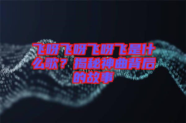 飛呀飛呀飛呀飛是什么歌？揭秘神曲背后的故事