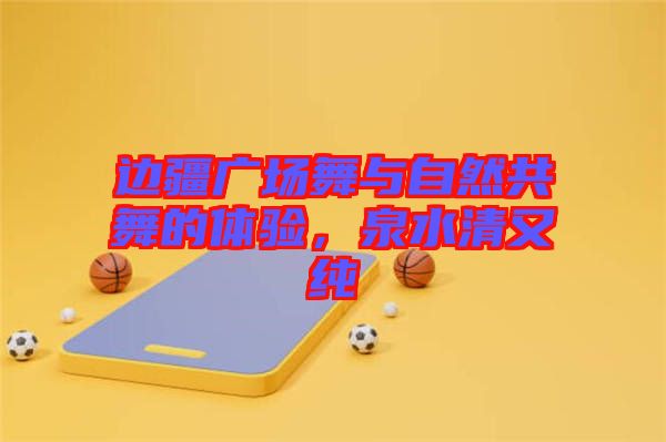 邊疆廣場(chǎng)舞與自然共舞的體驗(yàn)，泉水清又純