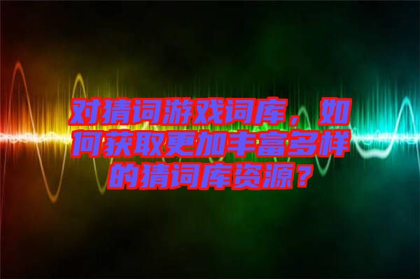 對猜詞游戲詞庫，如何獲取更加豐富多樣的猜詞庫資源？