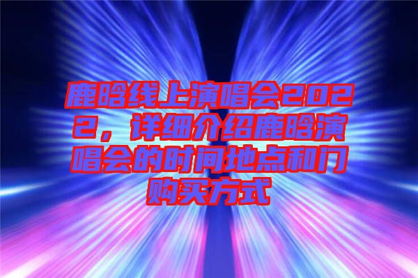 鹿晗線上演唱會2022，詳細(xì)介紹鹿晗演唱會的時間地點和門購買方式