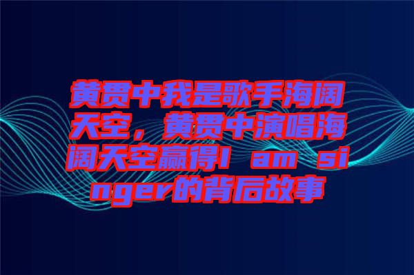 黃貫中我是歌手海闊天空，黃貫中演唱海闊天空贏得I am singer的背后故事