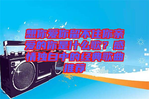 想你愛你留不住你親愛的你是什么歌？感情獨(dú)白中的經(jīng)典歌曲推薦