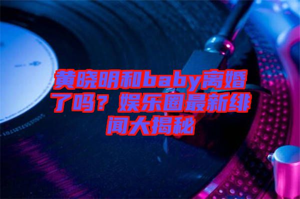 黃曉明和baby離婚了嗎？娛樂圈最新緋聞大揭秘