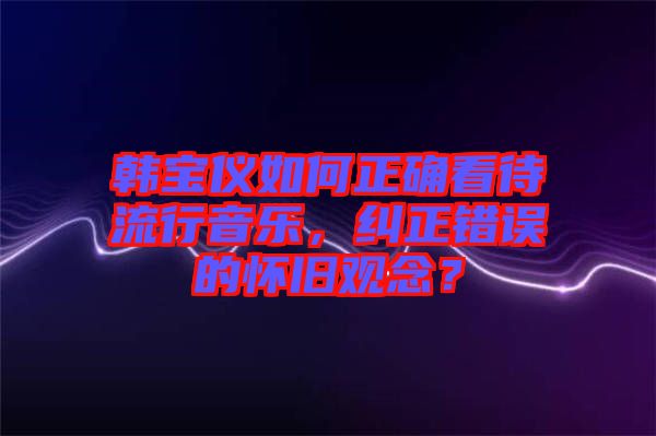 韓寶儀如何正確看待流行音樂(lè)，糾正錯(cuò)誤的懷舊觀念？