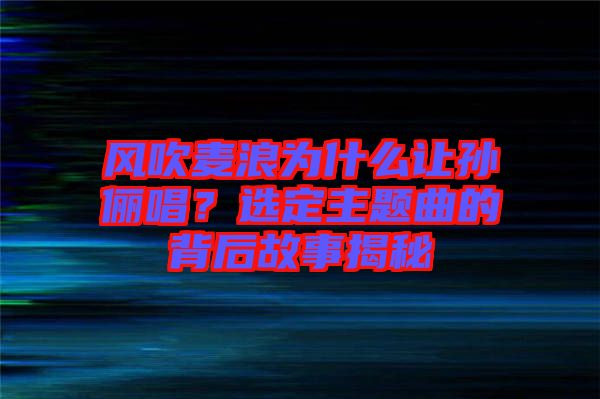 風吹麥浪為什么讓孫儷唱？選定主題曲的背后故事揭秘